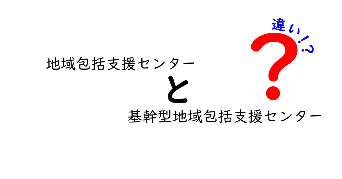 地域包括支援センターと基幹型地域包括支援センターの違いとは?わかりやすく解説!