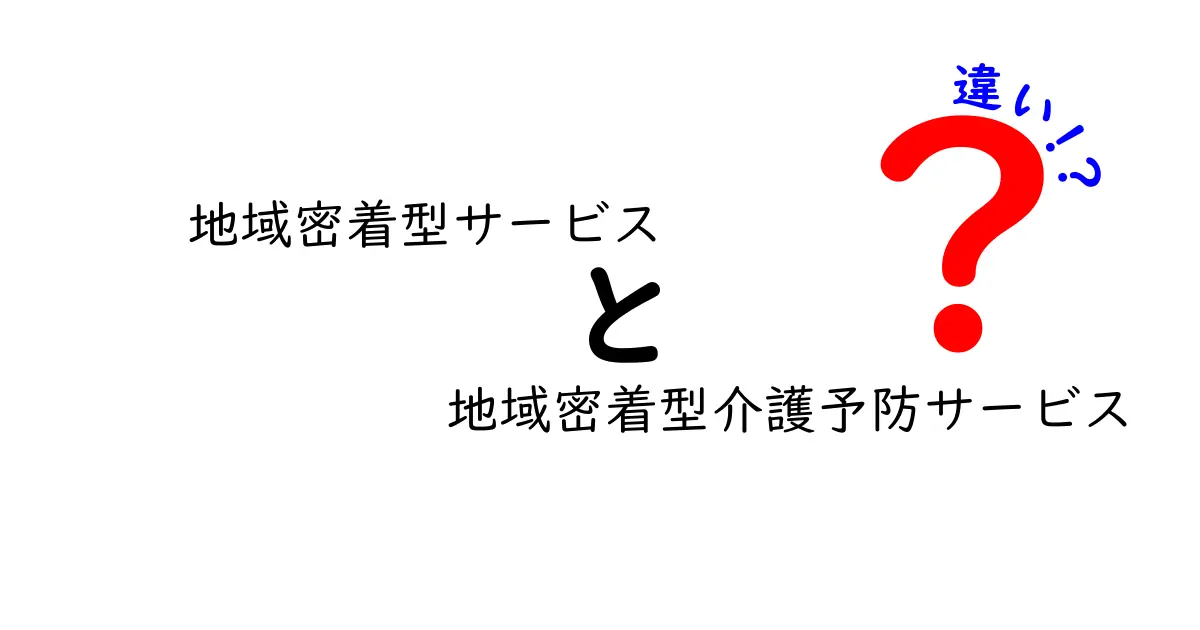 地域密着型サービスと地域密着型介護予防サービスの違いを徹底解説！わかりやすく理解しよう
