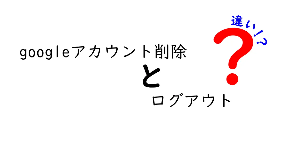 Googleアカウント削除とログアウトの違いを徹底解説：混乱しやすい点をわかりやすく整理