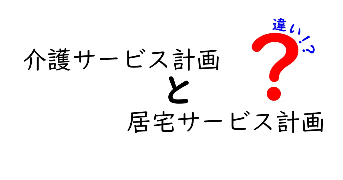 介護サービス計画と居宅サービス計画の違いとは？わかりやすく徹底解説！