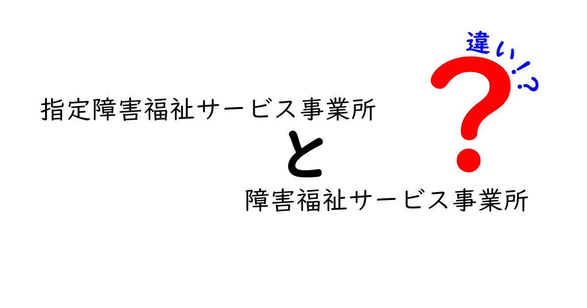 指定障害福祉サービス事業所と障害福祉サービス事業所の違いを徹底解説|誰がどのサービスを受けられるの?
