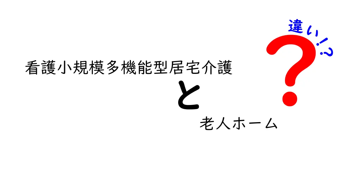 看護小規模多機能型居宅介護と老人ホームの違いを徹底解説|誰がどの選択をすべきか