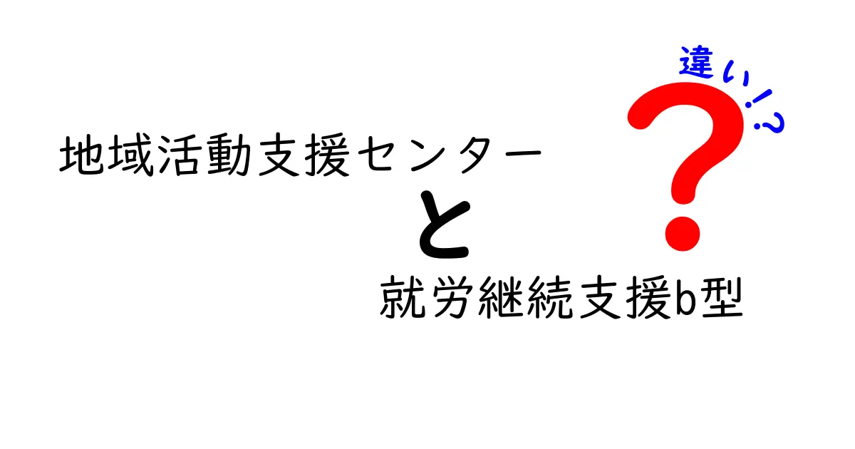 地域活動支援センターと就労継続支援B型の違いを徹底解説!知らないと損しない選び方ガイド