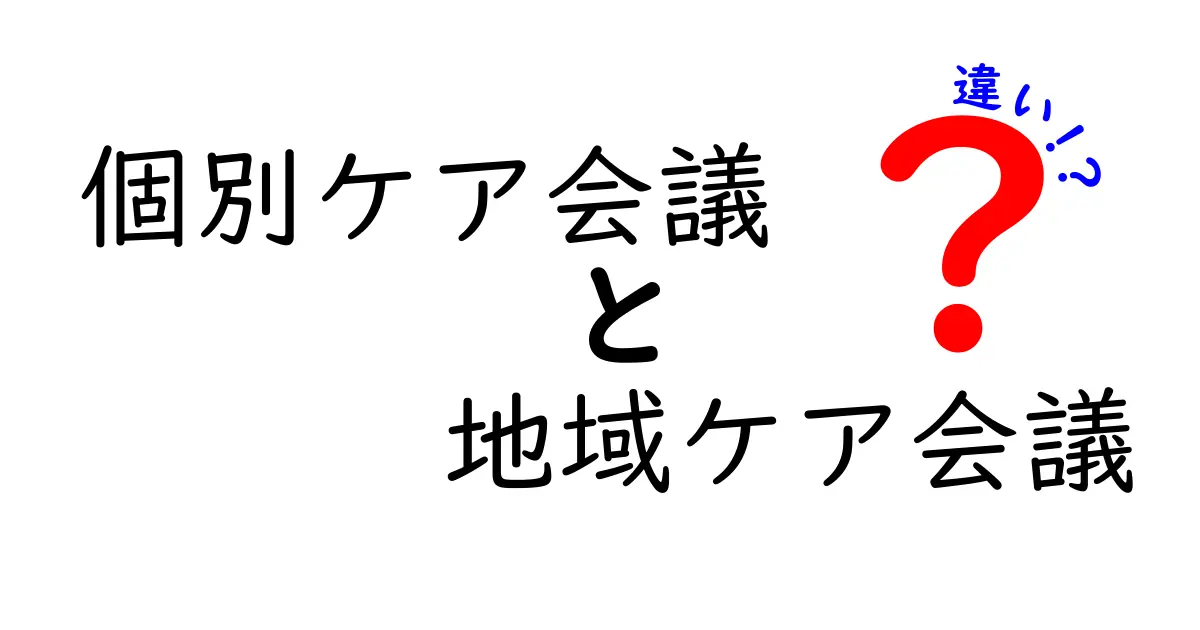 個別ケア会議と地域ケア会議の違いを徹底解説：誰が何を決めるのか