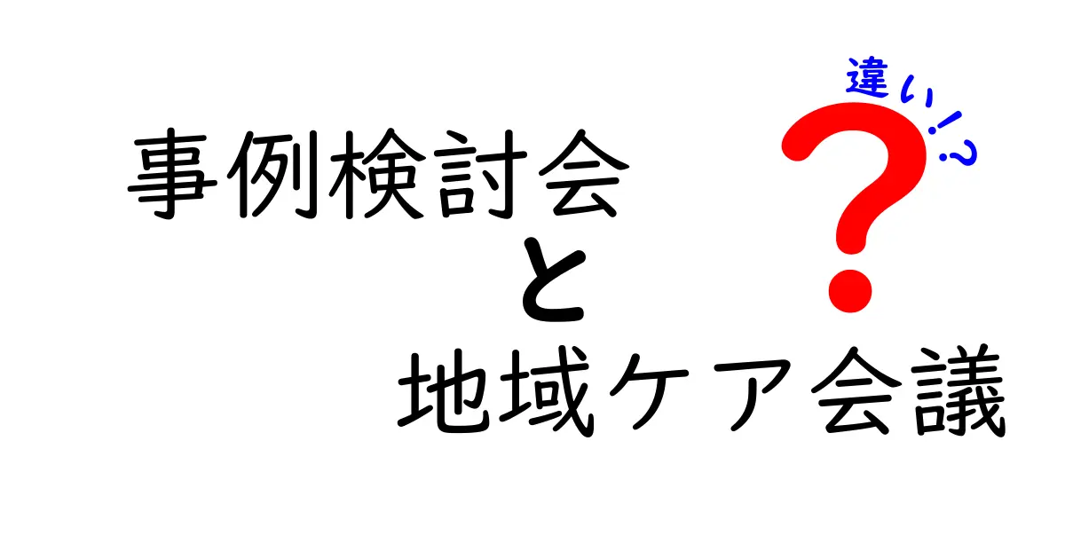 事例検討会と地域ケア会議の違いを徹底解説！どの場で何を決めるのかを分かりやすく理解する
