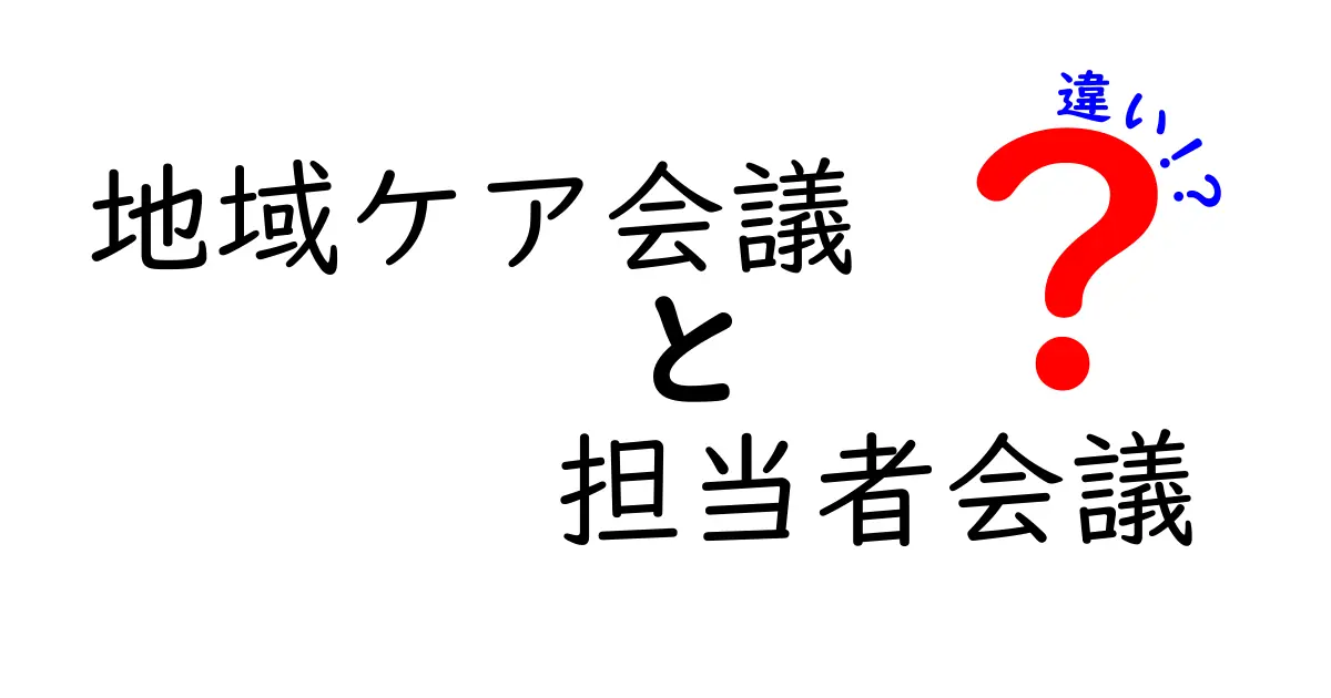 地域ケア会議と担当者会議の違いを徹底解説：現場で役立つポイントと実務の使い分け