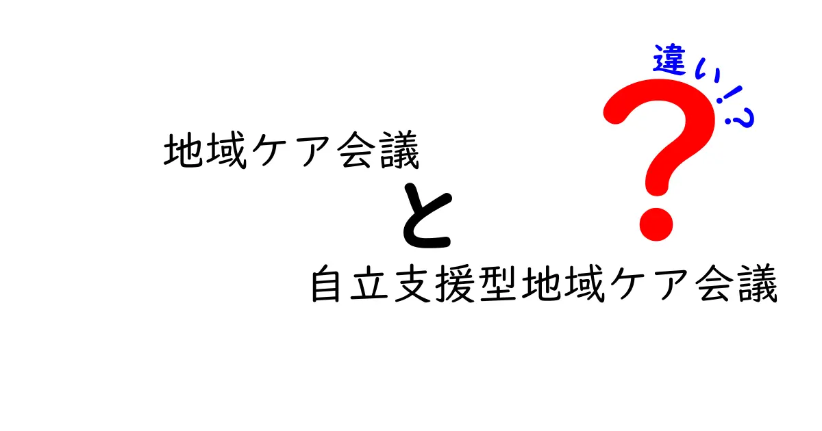 地域ケア会議と自立支援型地域ケア会議の違いを徹底解説:現場で使えるポイントと事例