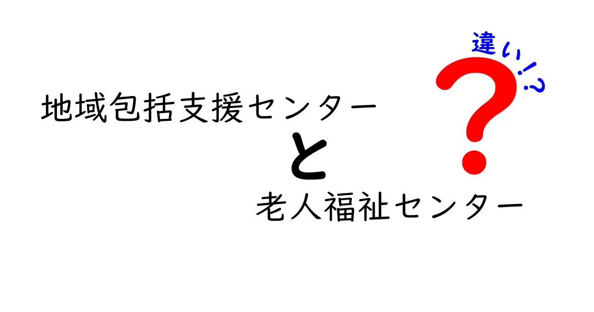地域包括支援センターと老人福祉センターの違いをわかりやすく解説-誰が相談できて何が受けられるのか
