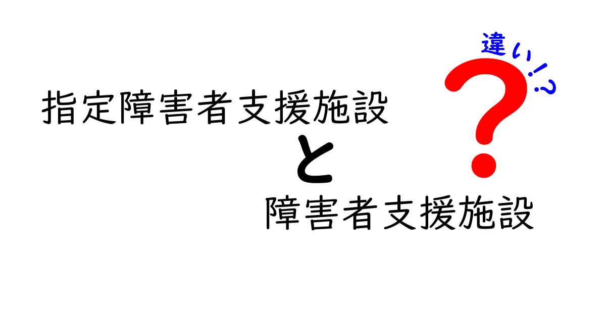 指定障害者支援施設と障害者支援施設の違いを徹底解説|知らないと困るポイントをわかりやすく