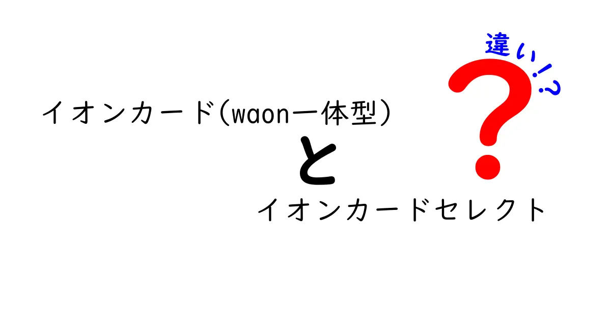 イオンカード(waon一体型)とイオンカードセレクトの違いを徹底解説！どちらを選ぶべき？