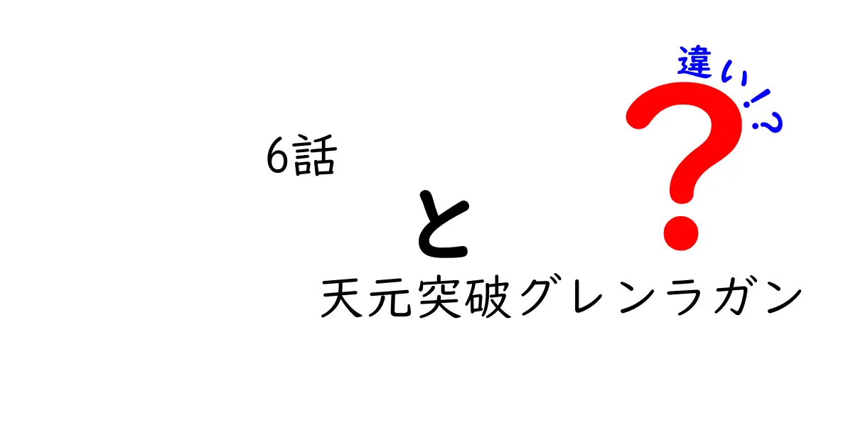 「6話 天元突破グレンラガン」の違いを徹底解説！ファン必見のポイントとは？