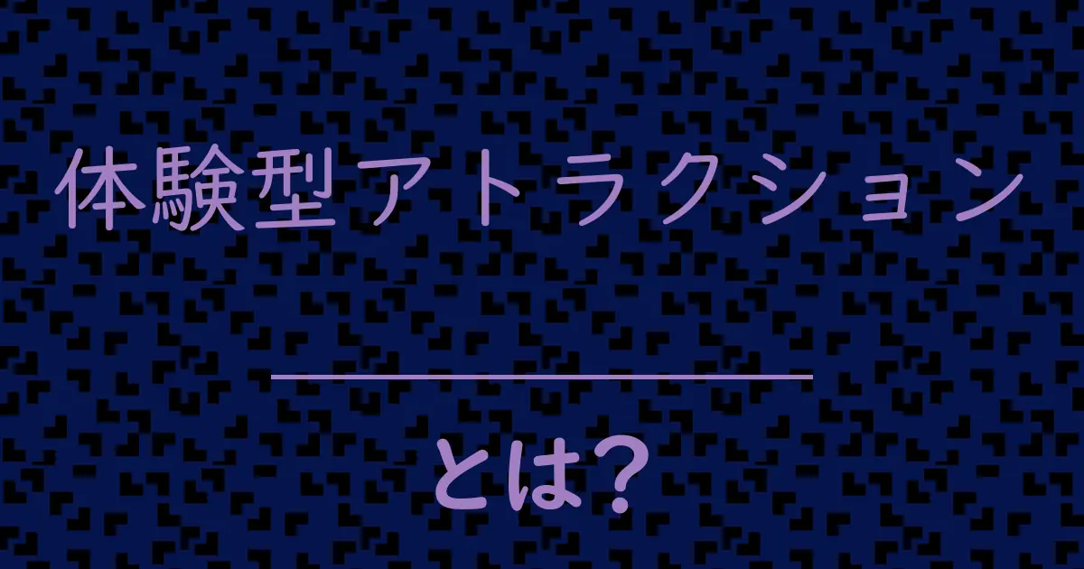 体験型アトラクションとは?毒舌で解説!