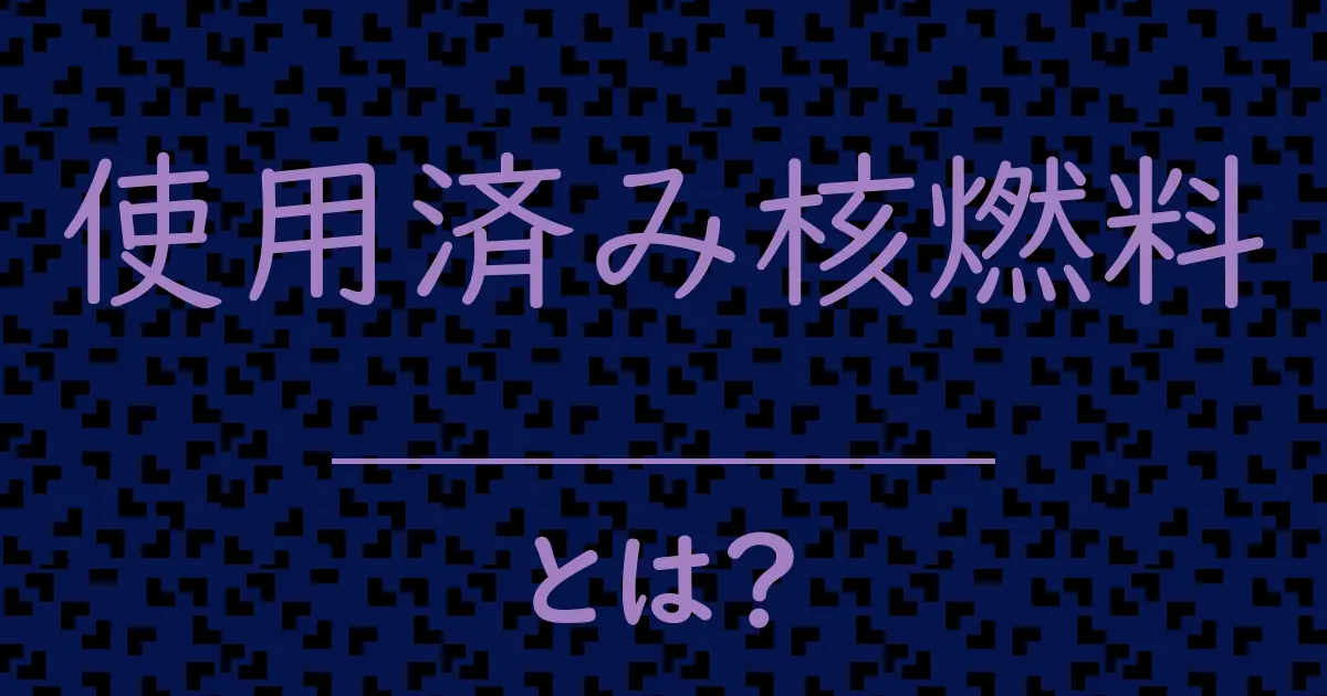 使用済み核燃料とは？毒舌で解説！