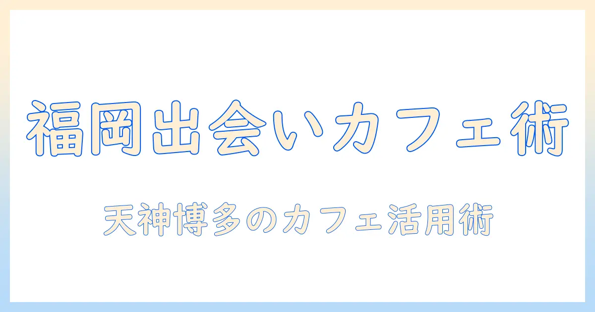 マッチングアプリ 福岡 カフェ徹底ガイド：福岡で出会いを作るためのおすすめカフェと活用術