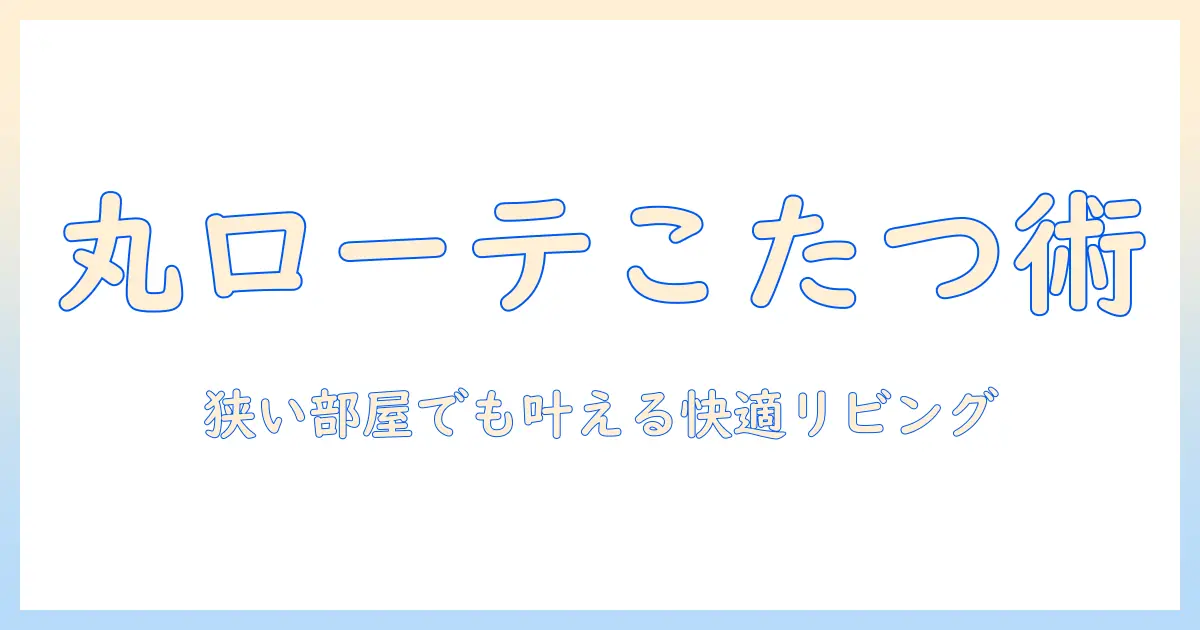 丸テーブル・ローテーブル・こたつの選び方ガイド：狭い部屋でも快適なリビングづくりのコツ