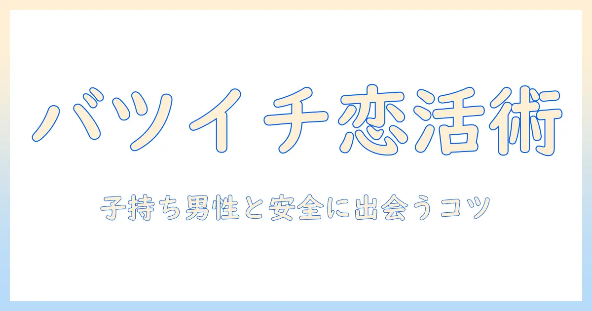 マッチングアプリ バツイチ子持ち 男を攻略する！離婚歴あり・子持ち男性の出会い方と成功のコツ