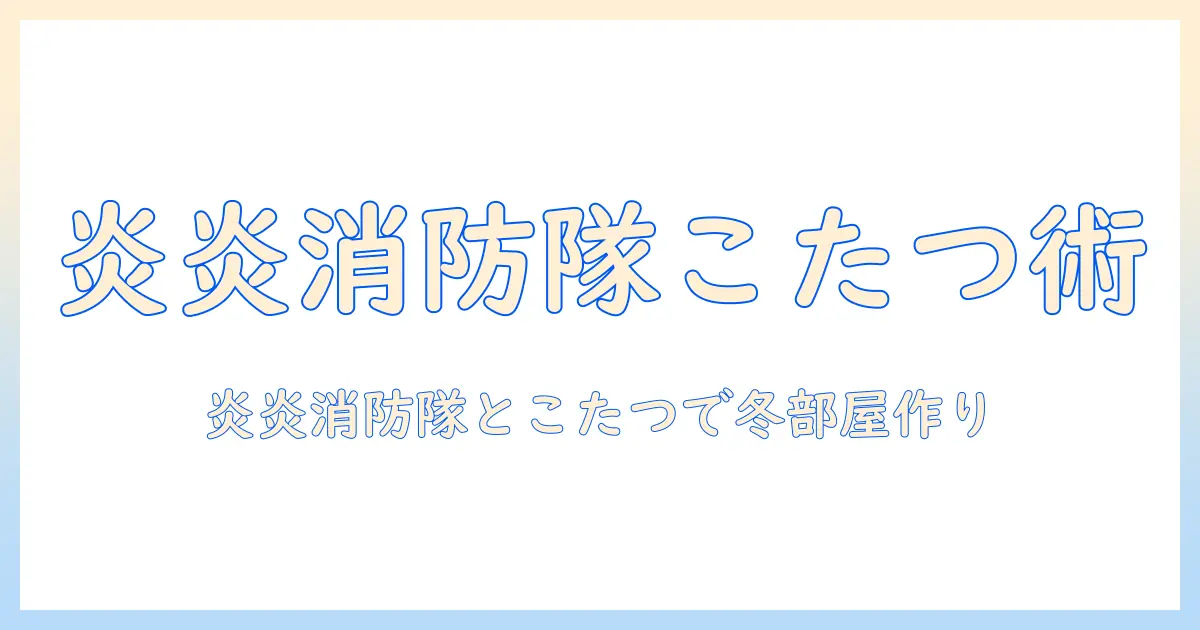 炎炎消防隊とこたつで楽しむ冬の部屋づくり術