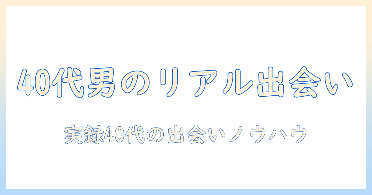 マッチングアプリ 40代 男性 体験談：40代男性が語るリアルな出会いの現実と実践ガイド