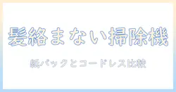 掃除機選びのコツ:髪の毛が絡まない紙パック型とコードレスの違いを徹底解説