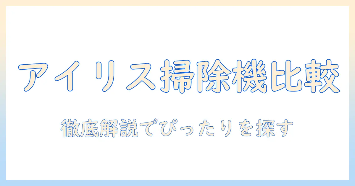 アイリスオーヤマ 掃除機 比較表で徹底解説｜あなたにぴったりのモデルはどれ？