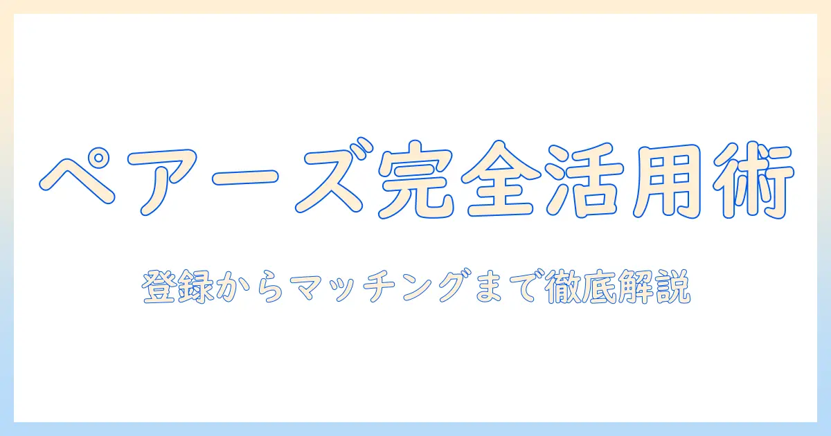 マッチングアプリ ペアーズ 使い方を完全ガイド:初めての登録からプロフィール作成・マッチングまで徹底解説