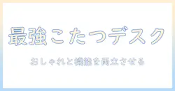 フランフランのこたつデスクを徹底解説|おしゃれと機能を両立するこたつデスクの選び方とおすすめ商品