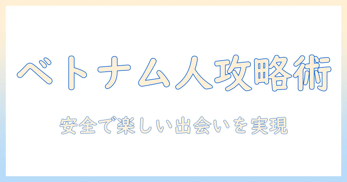 マッチングアプリ ベトナム人を攻略する実践ガイド：安全で楽しい出会い方と注意点
