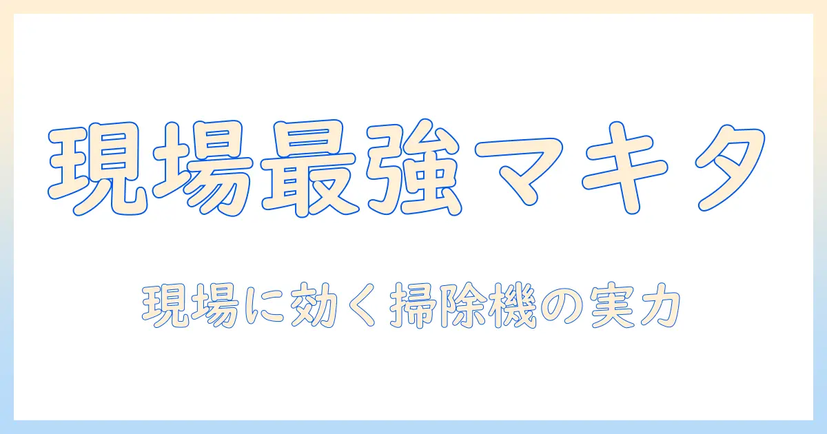 マキタ 掃除機 現場用を選ぶ理由とおすすめ機種｜現場で活躍する掃除機の実力を徹底解説