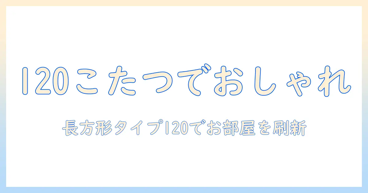 こたつの長方形タイプ120でおしゃれなリビングへ—デザイン別の選び方と設置のコツ