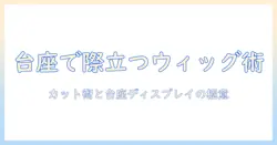 カットのコツからウィッグの活用法まで、台座で美しく見せるディスプレイ術