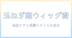 玉ねぎ頭を活かすウィッグ選びと頭皮ケアのポイント
