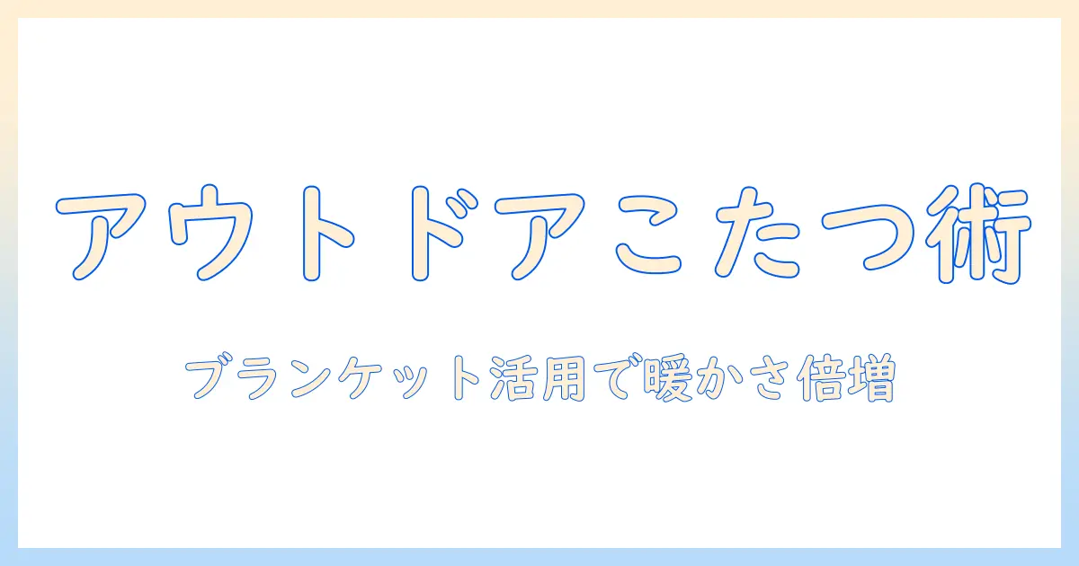 アウトドアでこたつとブランケットを活用する方法：冬の外遊びを暖かく快適にするアイデア集