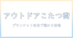 アウトドアでこたつとブランケットを活用する方法:冬の外遊びを暖かく快適にするアイデア集