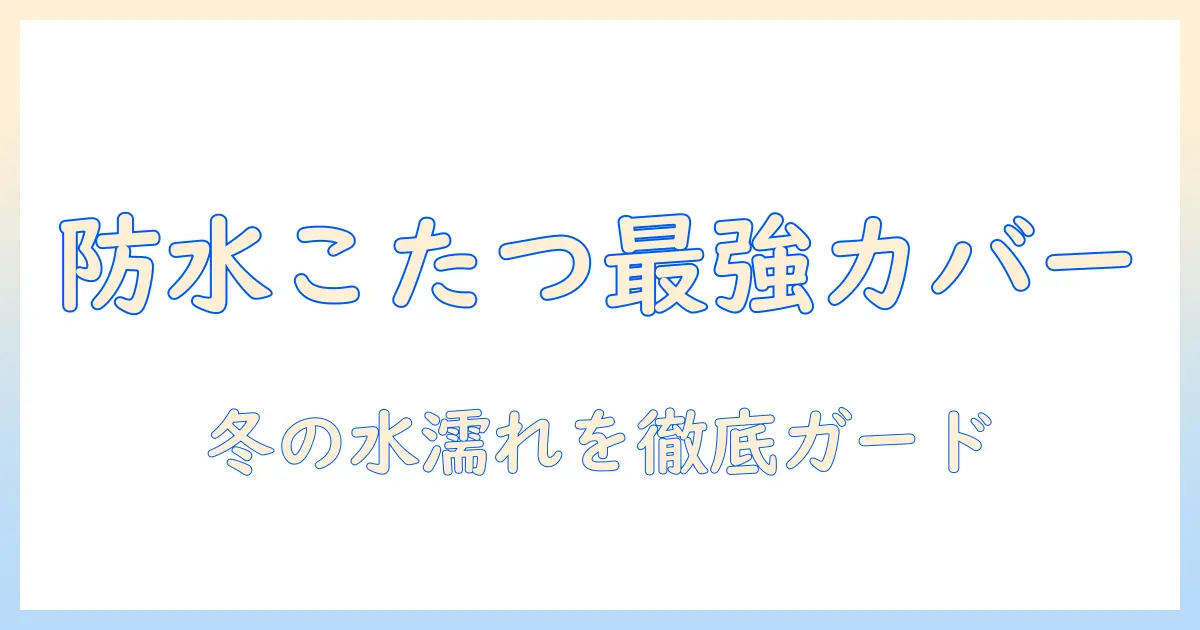 防水こたつカバーの選び方とおすすめ商品｜冬のこたつを水から守る防水対策ガイド