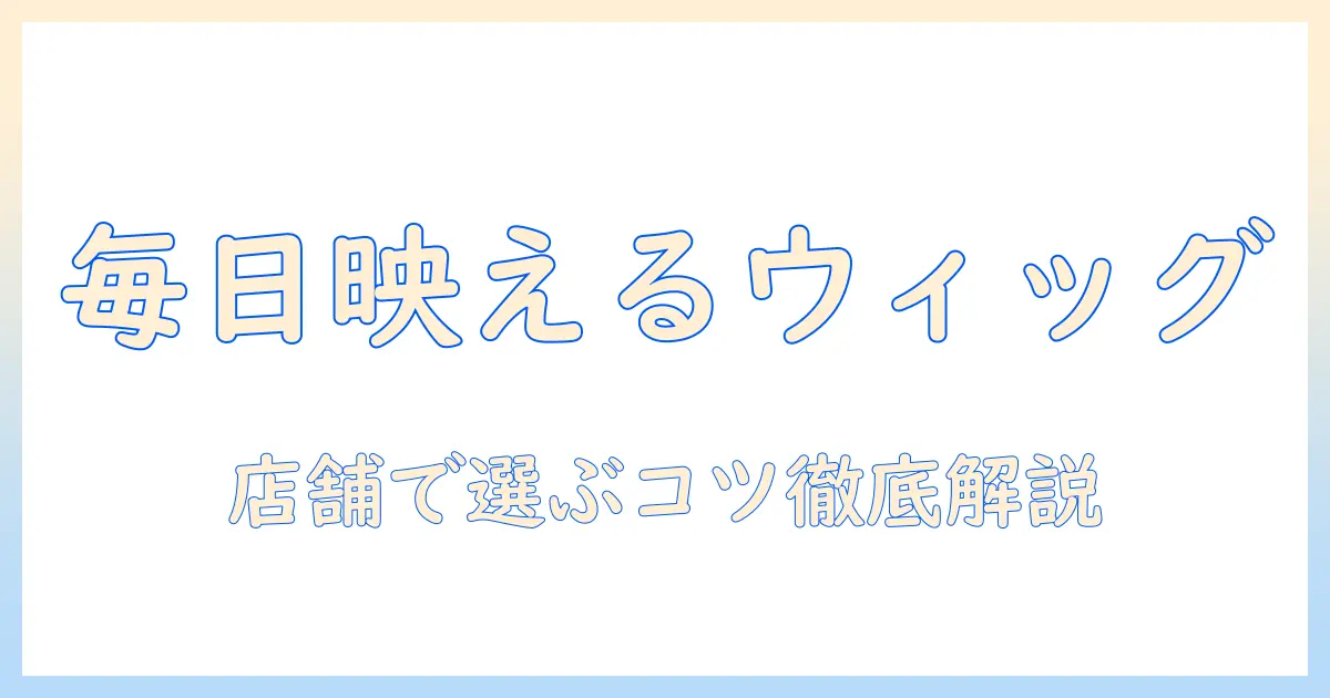 ウィッグを普段使いするなら店舗で選ぶべきポイントとおすすめ商品