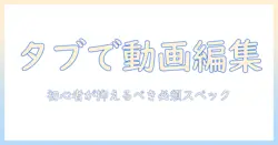 タブレットで動画編集を始めるための必要スペックと選び方