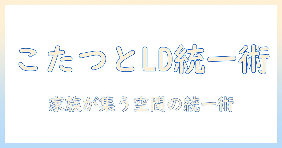 こたつとリビングダイニングセットの選び方|快適さと統一感を叶える組み合わせガイド