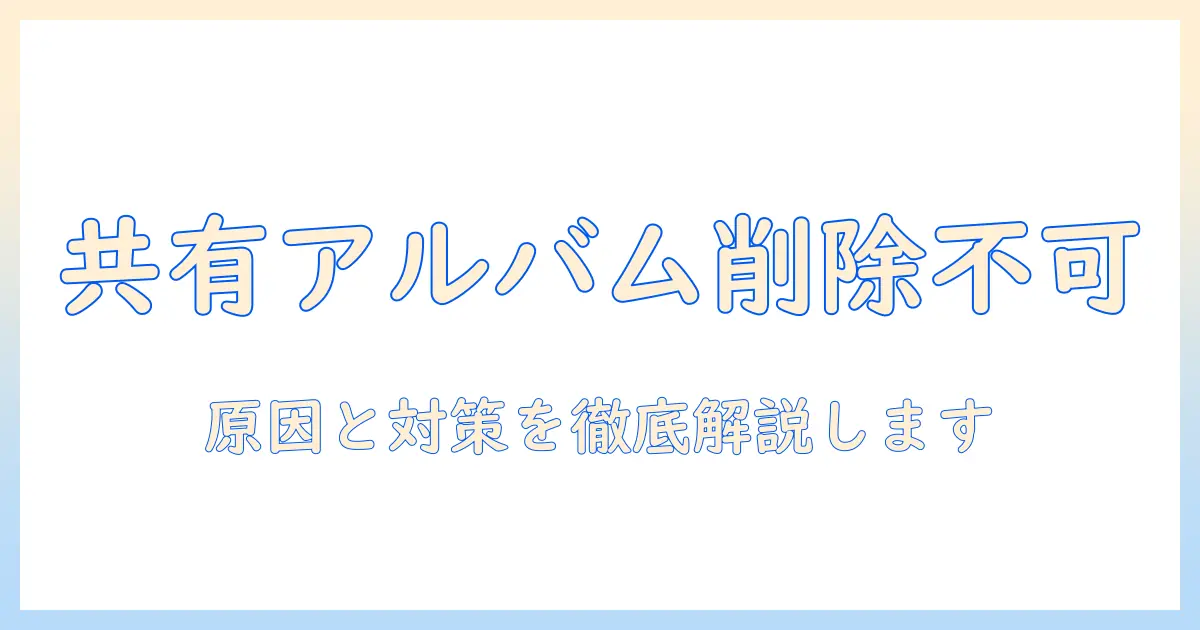 共有アルバムの写真を削除できないときの対処法—原因と解決策を徹底解説