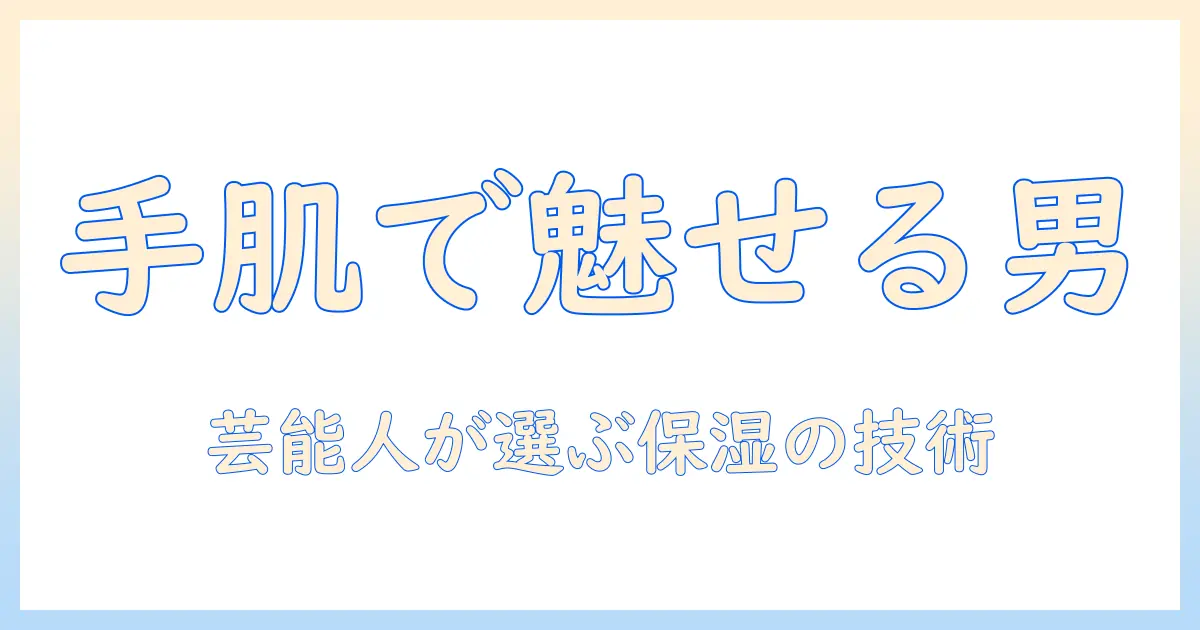 ハンドクリームで差をつける！芸能人が愛用するメンズ向け手肌ケア術とおすすめ