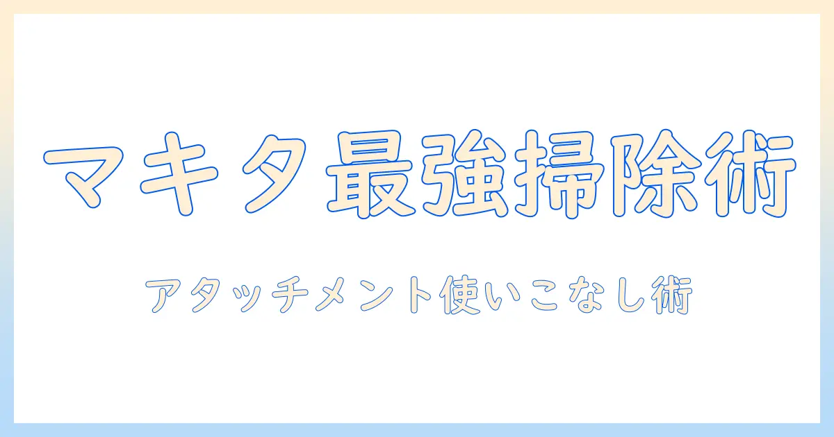 マキタの掃除機を徹底解説：アタッチメントとノズルで使い勝手を向上させる方法