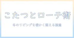 こたつとローテーブルのおすすめガイド|冬のリビングを快適にする選び方