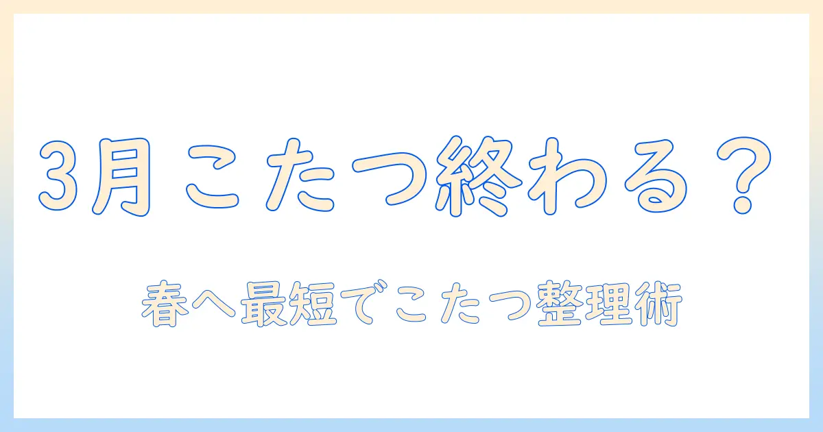 3月のこたつをしまう時期はいつがベスト?春を迎えるための手順とポイント