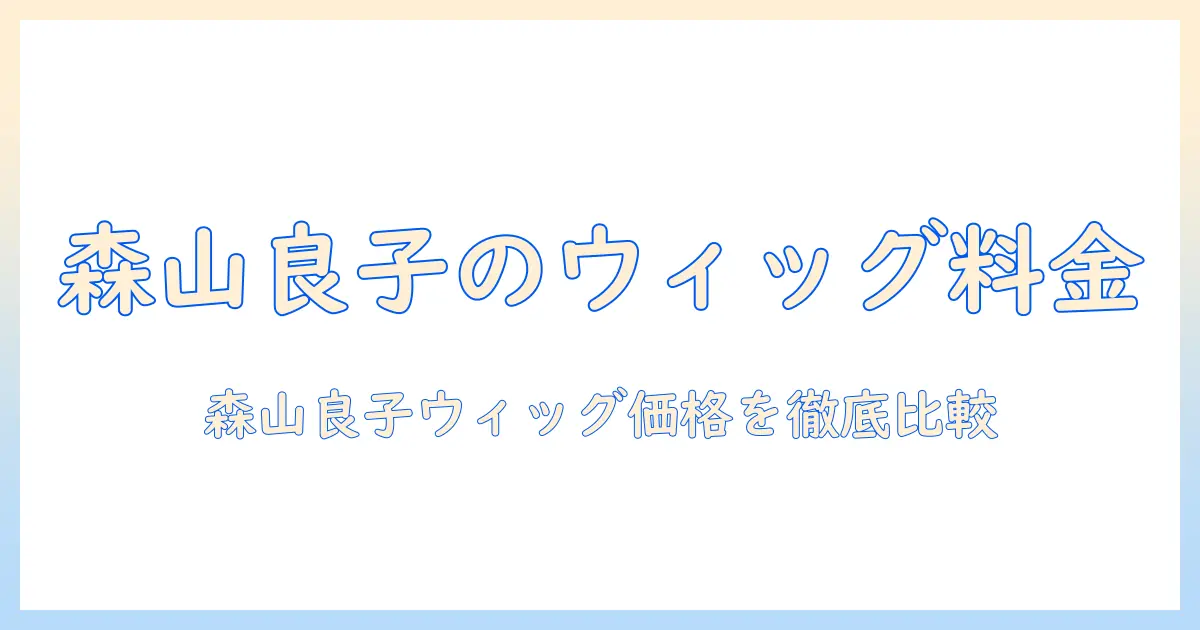 森山 良子のウィッグ料金を徹底解説：価格帯と選び方