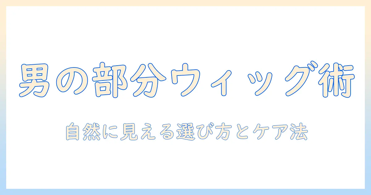 部分かつらと部分ウィッグのメンズおすすめガイド:自然な見た目を叶えるウィッグ選びとケア方法