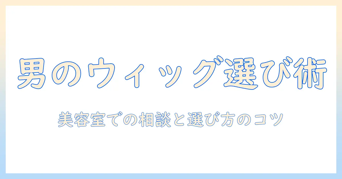 ウィッグ選びを始めるメンズ必見!美容室での相談と選び方のコツ