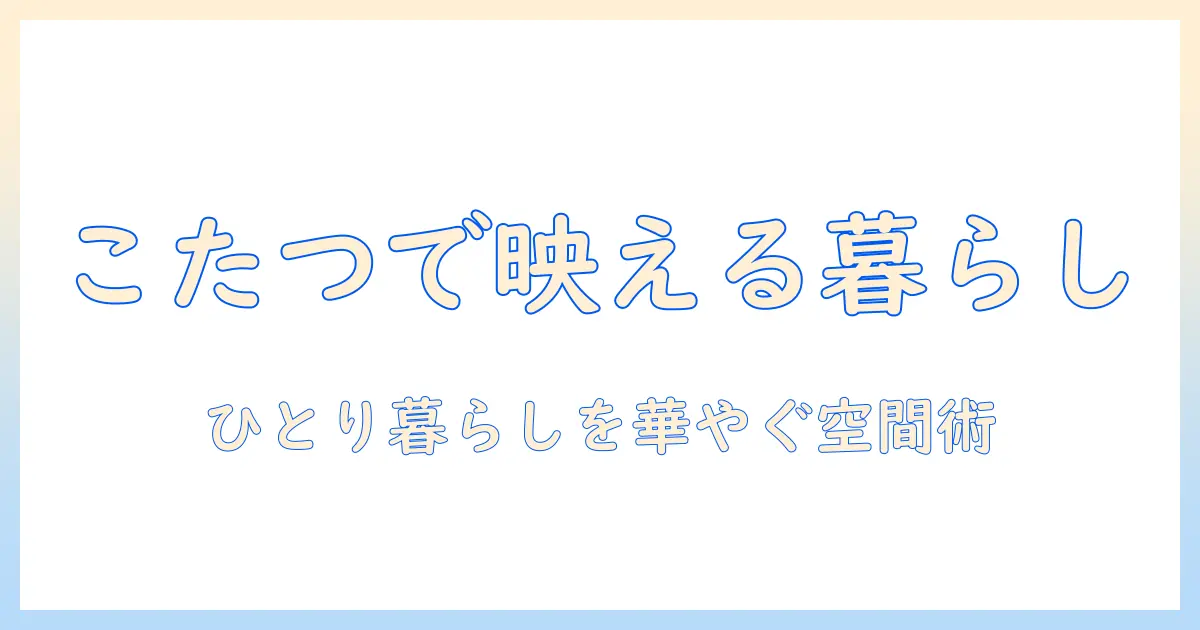 一人暮らしをおしゃれに彩るこたつセットの選び方｜こたつと部屋づくりのアイデア