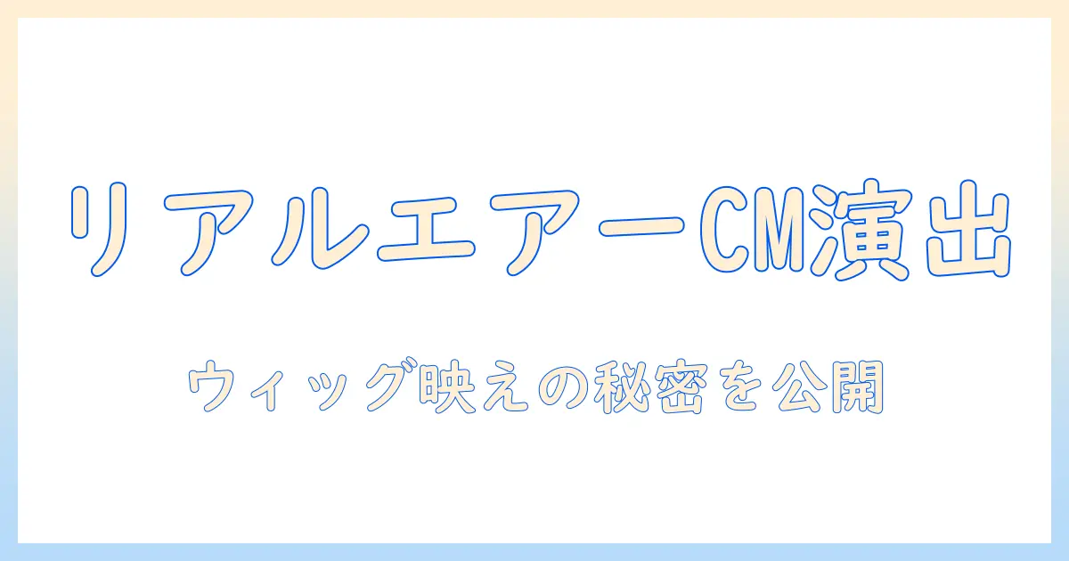 リアル エアー ウィッグ cm 出演 者を徹底解説：ウィッグが映えるCM演出の秘密とリアルさの真実