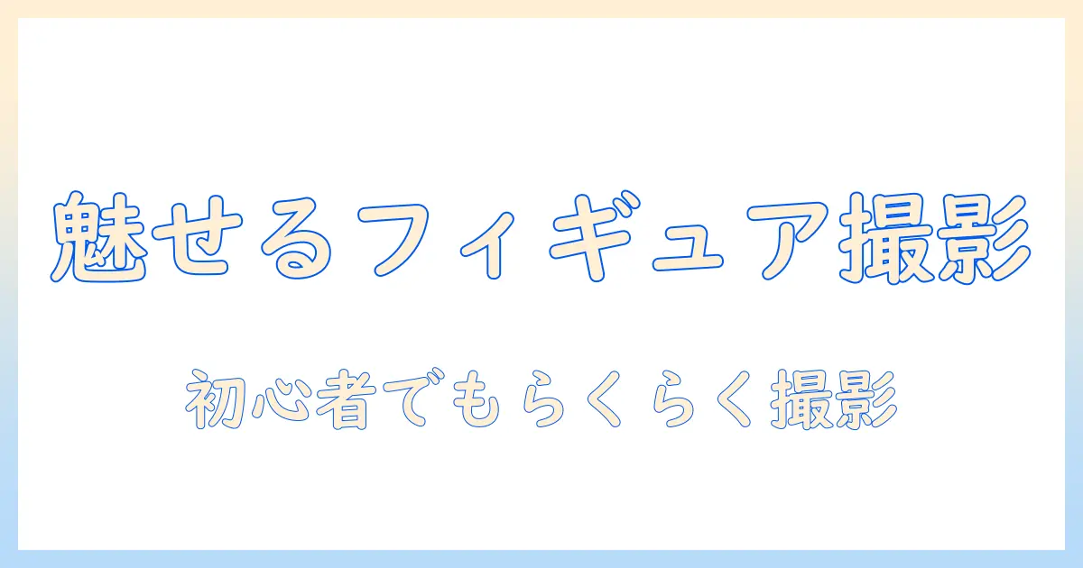 写真で魅せるフィギュア作成ガイド：初心者向け撮影テクニックと制作のコツ