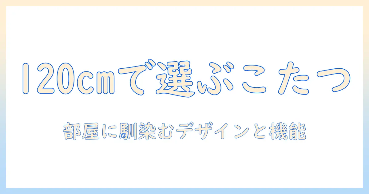 高さが変えられるこたつと120cmサイズで選ぶコツ:部屋に合わせやすいモデル比較と選び方