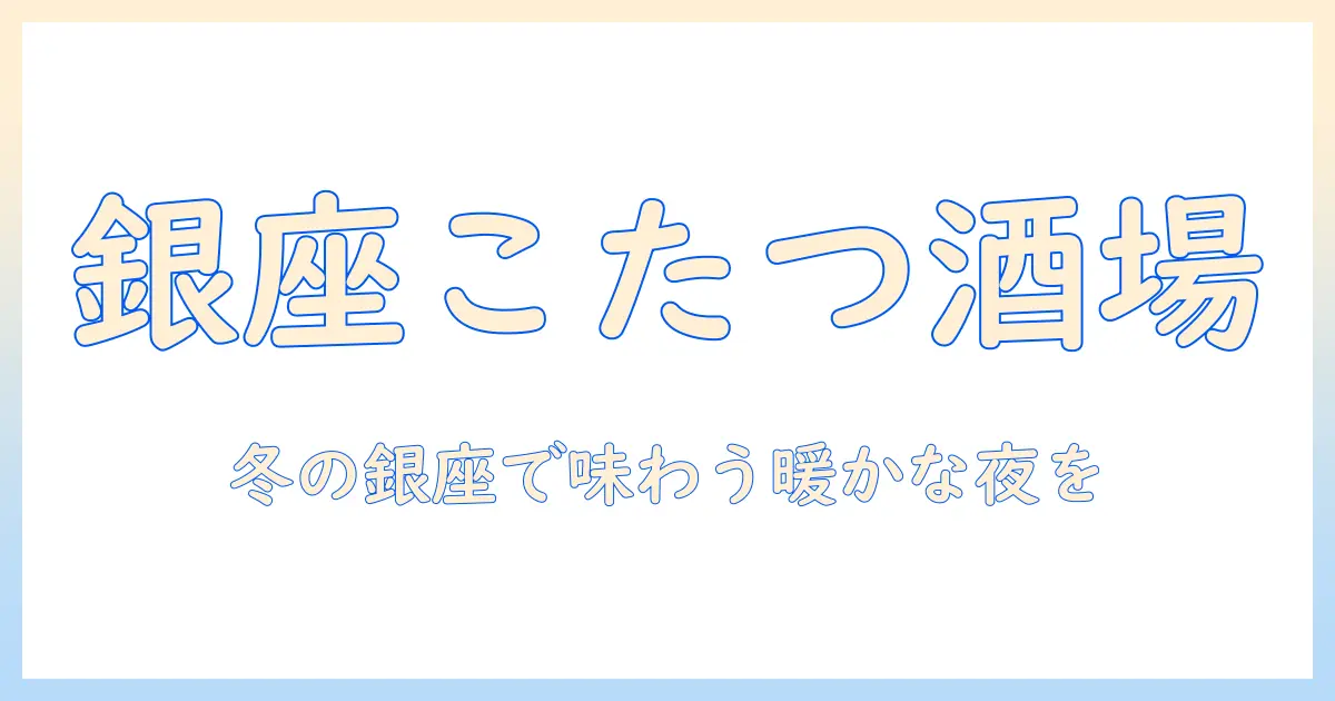 銀座で楽しむこたつ席の居酒屋ガイド—冬の温かな夜を過ごすおすすめ店と選び方